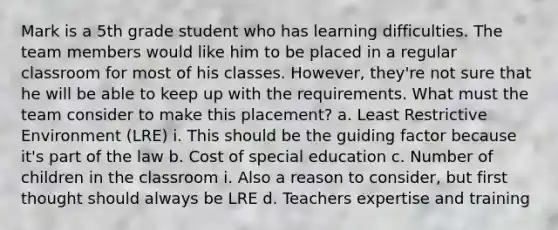 Mark is a 5th grade student who has learning difficulties. The team members would like him to be placed in a regular classroom for most of his classes. However, they're not sure that he will be able to keep up with the requirements. What must the team consider to make this placement? a. Least Restrictive Environment (LRE) i. This should be the guiding factor because it's part of the law b. Cost of special education c. Number of children in the classroom i. Also a reason to consider, but first thought should always be LRE d. Teachers expertise and training