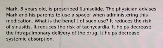 Mark, 8 years old, is prescribed flunisolide. The physician advises Mark and his parents to use a spacer when administering this medication. What is the benefit of such use? It reduces the risk of sinusitis. It reduces the risk of tachycardia. It helps decrease the intrapulmonary delivery of the drug. It helps decrease systemic absorption.