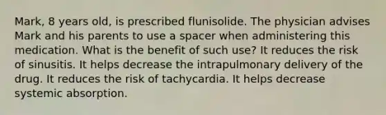 Mark, 8 years old, is prescribed flunisolide. The physician advises Mark and his parents to use a spacer when administering this medication. What is the benefit of such use? It reduces the risk of sinusitis. It helps decrease the intrapulmonary delivery of the drug. It reduces the risk of tachycardia. It helps decrease systemic absorption.