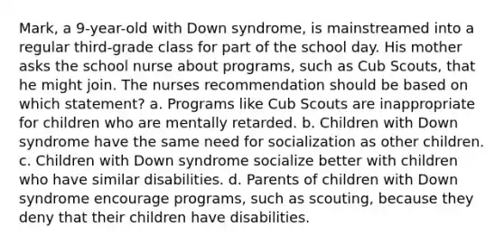 Mark, a 9-year-old with Down syndrome, is mainstreamed into a regular third-grade class for part of the school day. His mother asks the school nurse about programs, such as Cub Scouts, that he might join. The nurses recommendation should be based on which statement? a. Programs like Cub Scouts are inappropriate for children who are mentally retarded. b. Children with Down syndrome have the same need for socialization as other children. c. Children with Down syndrome socialize better with children who have similar disabilities. d. Parents of children with Down syndrome encourage programs, such as scouting, because they deny that their children have disabilities.