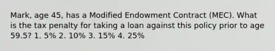 Mark, age 45, has a Modified Endowment Contract (MEC). What is the tax penalty for taking a loan against this policy prior to age 59.5? 1. 5% 2. 10% 3. 15% 4. 25%