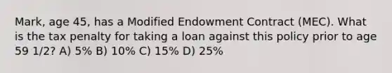 Mark, age 45, has a Modified Endowment Contract (MEC). What is the tax penalty for taking a loan against this policy prior to age 59 1/2? A) 5% B) 10% C) 15% D) 25%