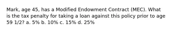 Mark, age 45, has a Modified Endowment Contract (MEC). What is the tax penalty for taking a loan against this policy prior to age 59 1/2? a. 5% b. 10% c. 15% d. 25%