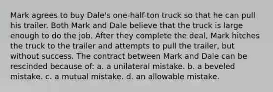 Mark agrees to buy Dale's one-half-ton truck so that he can pull his trailer. Both Mark and Dale believe that the truck is large enough to do the job. After they complete the deal, Mark hitches the truck to the trailer and attempts to pull the trailer, but without success. The contract between Mark and Dale can be rescinded because of: a. a unilateral mistake. b. a beveled mistake. c. a mutual mistake. d. an allowable mistake.