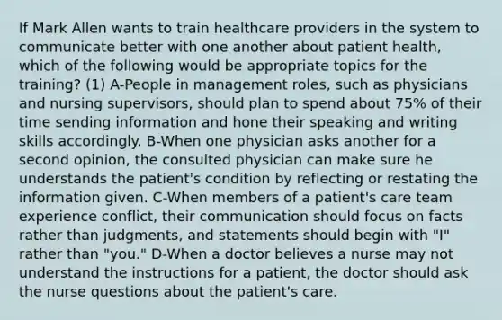 If Mark Allen wants to train healthcare providers in the system to communicate better with one another about patient health, which of the following would be appropriate topics for the training? (1) A-People in management roles, such as physicians and nursing supervisors, should plan to spend about 75% of their time sending information and hone their speaking and writing skills accordingly. B-When one physician asks another for a second opinion, the consulted physician can make sure he understands the patient's condition by reflecting or restating the information given. C-When members of a patient's care team experience conflict, their communication should focus on facts rather than judgments, and statements should begin with "I" rather than "you." D-When a doctor believes a nurse may not understand the instructions for a patient, the doctor should ask the nurse questions about the patient's care.