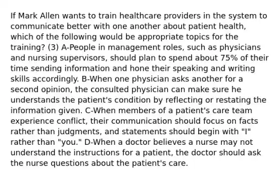 If Mark Allen wants to train healthcare providers in the system to communicate better with one another about patient health, which of the following would be appropriate topics for the training? (3) A-People in management roles, such as physicians and nursing supervisors, should plan to spend about 75% of their time sending information and hone their speaking and writing skills accordingly. B-When one physician asks another for a second opinion, the consulted physician can make sure he understands the patient's condition by reflecting or restating the information given. C-When members of a patient's care team experience conflict, their communication should focus on facts rather than judgments, and statements should begin with "I" rather than "you." D-When a doctor believes a nurse may not understand the instructions for a patient, the doctor should ask the nurse questions about the patient's care.