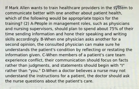 If Mark Allen wants to train healthcare providers in the system to communicate better with one another about patient health, which of the following would be appropriate topics for the training? (2) A-People in management roles, such as physicians and nursing supervisors, should plan to spend about 75% of their time sending information and hone their speaking and writing skills accordingly. B-When one physician asks another for a second opinion, the consulted physician can make sure he understands the patient's condition by reflecting or restating the information given. C-When members of a patient's care team experience conflict, their communication should focus on facts rather than judgments, and statements should begin with "I" rather than "you." D-When a doctor believes a nurse may not understand the instructions for a patient, the doctor should ask the nurse questions about the patient's care.