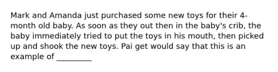 Mark and Amanda just purchased some new toys for their 4-month old baby. As soon as they out then in the baby's crib, the baby immediately tried to put the toys in his mouth, then picked up and shook the new toys. Pai get would say that this is an example of _________