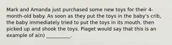 Mark and Amanda just purchased some new toys for their 4-month-old baby. As soon as they put the toys in the baby's crib, the baby immediately tried to put the toys in its mouth, then picked up and shook the toys. Piaget would say that this is an example of a(n) __________.