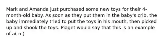 Mark and Amanda just purchased some new toys for their 4-month-old baby. As soon as they put them in the baby's crib, the baby immediately tried to put the toys in his mouth, then picked up and shook the toys. Piaget would say that this is an example of a( n )