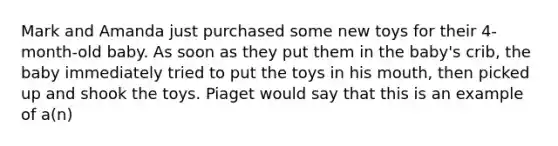 Mark and Amanda just purchased some new toys for their 4-month-old baby. As soon as they put them in the baby's crib, the baby immediately tried to put the toys in his mouth, then picked up and shook the toys. Piaget would say that this is an example of a(n)