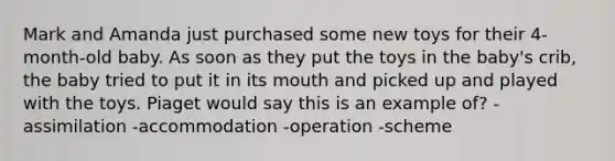 Mark and Amanda just purchased some new toys for their 4-month-old baby. As soon as they put the toys in the baby's crib, the baby tried to put it in its mouth and picked up and played with the toys. Piaget would say this is an example of? -assimilation -accommodation -operation -scheme