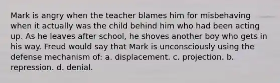 Mark is angry when the teacher blames him for misbehaving when it actually was the child behind him who had been acting up. As he leaves after school, he shoves another boy who gets in his way. Freud would say that Mark is unconsciously using the defense mechanism of: a. displacement. c. projection. b. repression. d. denial.