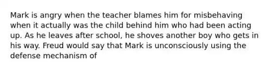 Mark is angry when the teacher blames him for misbehaving when it actually was the child behind him who had been acting up. As he leaves after school, he shoves another boy who gets in his way. Freud would say that Mark is unconsciously using the defense mechanism of