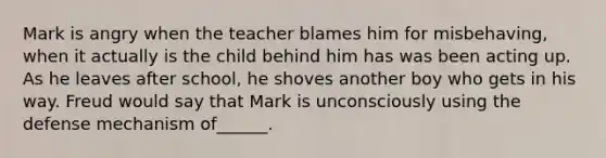 Mark is angry when the teacher blames him for misbehaving, when it actually is the child behind him has was been acting up. As he leaves after school, he shoves another boy who gets in his way. Freud would say that Mark is unconsciously using the defense mechanism of______.