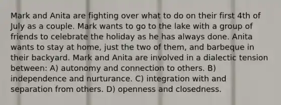 Mark and Anita are fighting over what to do on their first 4th of July as a couple. Mark wants to go to the lake with a group of friends to celebrate the holiday as he has always done. Anita wants to stay at home, just the two of them, and barbeque in their backyard. Mark and Anita are involved in a dialectic tension between: A) autonomy and connection to others. B) independence and nurturance. C) integration with and separation from others. D) openness and closedness.