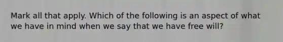 Mark all that apply. Which of the following is an aspect of what we have in mind when we say that we have free will?