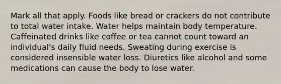 Mark all that apply. Foods like bread or crackers do not contribute to total water intake. Water helps maintain body temperature. Caffeinated drinks like coffee or tea cannot count toward an individual's daily fluid needs. Sweating during exercise is considered insensible water loss. Diuretics like alcohol and some medications can cause the body to lose water.