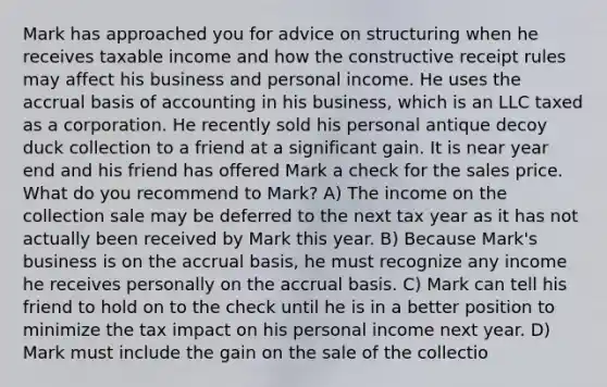 Mark has approached you for advice on structuring when he receives taxable income and how the constructive receipt rules may affect his business and personal income. He uses the accrual basis of accounting in his business, which is an LLC taxed as a corporation. He recently sold his personal antique decoy duck collection to a friend at a significant gain. It is near year end and his friend has offered Mark a check for the sales price. What do you recommend to Mark? A) The income on the collection sale may be deferred to the next tax year as it has not actually been received by Mark this year. B) Because Mark's business is on the accrual basis, he must recognize any income he receives personally on the accrual basis. C) Mark can tell his friend to hold on to the check until he is in a better position to minimize the tax impact on his personal income next year. D) Mark must include the gain on the sale of the collectio