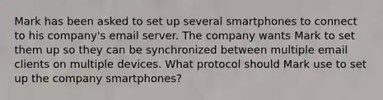 Mark has been asked to set up several smartphones to connect to his company's email server. The company wants Mark to set them up so they can be synchronized between multiple email clients on multiple devices. What protocol should Mark use to set up the company smartphones?