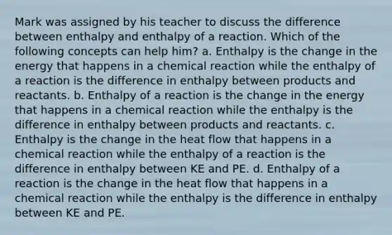 Mark was assigned by his teacher to discuss the difference between enthalpy and enthalpy of a reaction. Which of the following concepts can help him? a. Enthalpy is the change in the energy that happens in a chemical reaction while the enthalpy of a reaction is the difference in enthalpy between products and reactants. b. Enthalpy of a reaction is the change in the energy that happens in a chemical reaction while the enthalpy is the difference in enthalpy between products and reactants. c. Enthalpy is the change in the heat flow that happens in a chemical reaction while the enthalpy of a reaction is the difference in enthalpy between KE and PE. d. Enthalpy of a reaction is the change in the heat flow that happens in a chemical reaction while the enthalpy is the difference in enthalpy between KE and PE.