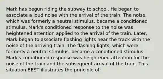 Mark has begun riding the subway to school. He began to associate a loud noise with the arrival of the train. The noise, which was formerly a neutral stimulus, became a conditioned stimulus. Mark's conditioned response to the noise was heightened attention applied to the arrival of the train. Later, Mark began to associate flashing lights near the track with the noise of the arriving train. The flashing lights, which were formerly a neutral stimulus, became a conditioned stimulus. Mark's conditioned response was heightened attention for the noise of the train and the subsequent arrival of the train. This situation BEST illustrates the principle of: