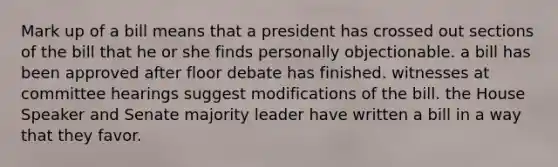 Mark up of a bill means that a president has crossed out sections of the bill that he or she finds personally objectionable. a bill has been approved after floor debate has finished. witnesses at committee hearings suggest modifications of the bill. the House Speaker and Senate majority leader have written a bill in a way that they favor.