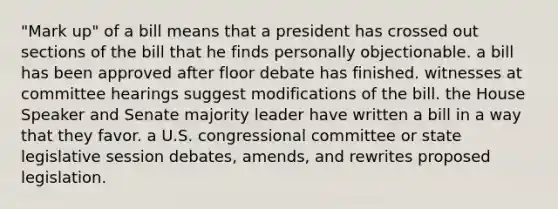 "Mark up" of a bill means that a president has crossed out sections of the bill that he finds personally objectionable. a bill has been approved after floor debate has finished. witnesses at committee hearings suggest modifications of the bill. the House Speaker and Senate majority leader have written a bill in a way that they favor. a U.S. congressional committee or state legislative session debates, amends, and rewrites proposed legislation.