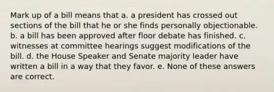 Mark up of a bill means that a. a president has crossed out sections of the bill that he or she finds personally objectionable. b. a bill has been approved after floor debate has finished. c. witnesses at committee hearings suggest modifications of the bill. d. the House Speaker and Senate majority leader have written a bill in a way that they favor. e. None of these answers are correct.