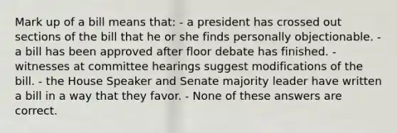 Mark up of a bill means that: - a president has crossed out sections of the bill that he or she finds personally objectionable. - a bill has been approved after floor debate has finished. - witnesses at committee hearings suggest modifications of the bill. - the House Speaker and Senate majority leader have written a bill in a way that they favor. - None of these answers are correct.