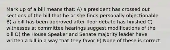 Mark up of a bill means that: A) a president has crossed out sections of the bill that he or she finds personally objectionable B) a bill has been approved after floor debate has finished C) witnesses at committee hearings suggest modifications of the bill D) the House Speaker and Senate majority leader have written a bill in a way that they favor E) None of these is correct