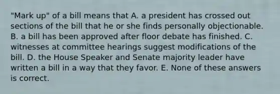 "Mark up" of a bill means that A. a president has crossed out sections of the bill that he or she finds personally objectionable. B. a bill has been approved after floor debate has finished. C. witnesses at committee hearings suggest modifications of the bill. D. the House Speaker and Senate majority leader have written a bill in a way that they favor. E. None of these answers is correct.