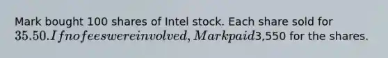 Mark bought 100 shares of Intel stock. Each share sold for 35.50. If no fees were involved, Mark paid3,550 for the shares.