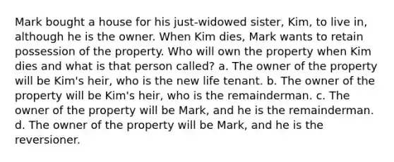 Mark bought a house for his just-widowed sister, Kim, to live in, although he is the owner. When Kim dies, Mark wants to retain possession of the property. Who will own the property when Kim dies and what is that person called? a. The owner of the property will be Kim's heir, who is the new life tenant. b. The owner of the property will be Kim's heir, who is the remainderman. c. The owner of the property will be Mark, and he is the remainderman. d. The owner of the property will be Mark, and he is the reversioner.