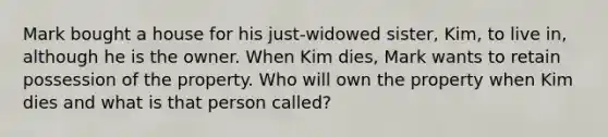 Mark bought a house for his just-widowed sister, Kim, to live in, although he is the owner. When Kim dies, Mark wants to retain possession of the property. Who will own the property when Kim dies and what is that person called?