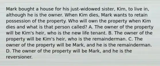 Mark bought a house for his just-widowed sister, Kim, to live in, although he is the owner. When Kim dies, Mark wants to retain possession of the property. Who will own the property when Kim dies and what is that person called? A. The owner of the property will be Kim's heir, who is the new life tenant. B. The owner of the property will be Kim's heir, who is the remainderman. C. The owner of the property will be Mark, and he is the remainderman. D. The owner of the property will be Mark, and he is the reversioner.