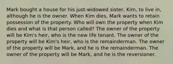 Mark bought a house for his just-widowed sister, Kim, to live in, although he is the owner. When Kim dies, Mark wants to retain possession of the property. Who will own the property when Kim dies and what is that person called? The owner of the property will be Kim's heir, who is the new life tenant. The owner of the property will be Kim's heir, who is the remainderman. The owner of the property will be Mark, and he is the remainderman. The owner of the property will be Mark, and he is the reversioner.