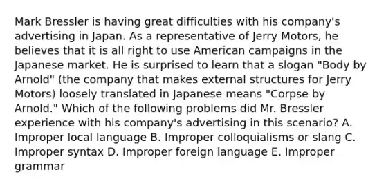 Mark Bressler is having great difficulties with his company's advertising in Japan. As a representative of Jerry Motors, he believes that it is all right to use American campaigns in the Japanese market. He is surprised to learn that a slogan "Body by Arnold" (the company that makes external structures for Jerry Motors) loosely translated in Japanese means "Corpse by Arnold." Which of the following problems did Mr. Bressler experience with his company's advertising in this scenario? A. Improper local language B. Improper colloquialisms or slang C. Improper syntax D. Improper foreign language E. Improper grammar