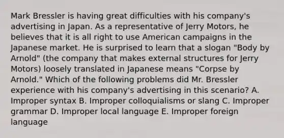 Mark Bressler is having great difficulties with his company's advertising in Japan. As a representative of Jerry Motors, he believes that it is all right to use American campaigns in the Japanese market. He is surprised to learn that a slogan "Body by Arnold" (the company that makes external structures for Jerry Motors) loosely translated in Japanese means "Corpse by Arnold." Which of the following problems did Mr. Bressler experience with his company's advertising in this scenario? A. Improper syntax B. Improper colloquialisms or slang C. Improper grammar D. Improper local language E. Improper foreign language