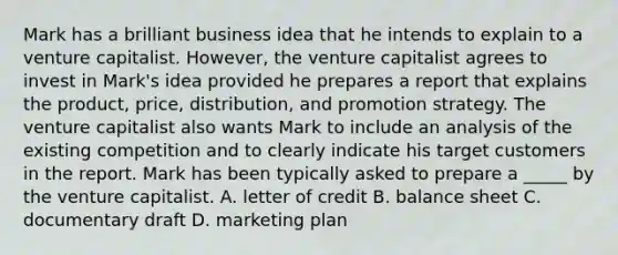 Mark has a brilliant business idea that he intends to explain to a venture capitalist. However, the venture capitalist agrees to invest in Mark's idea provided he prepares a report that explains the product, price, distribution, and promotion strategy. The venture capitalist also wants Mark to include an analysis of the existing competition and to clearly indicate his target customers in the report. Mark has been typically asked to prepare a _____ by the venture capitalist. A. letter of credit B. balance sheet C. documentary draft D. marketing plan