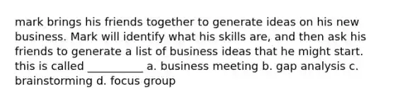 mark brings his friends together to generate ideas on his new business. Mark will identify what his skills are, and then ask his friends to generate a list of business ideas that he might start. this is called __________ a. business meeting b. gap analysis c. brainstorming d. focus group