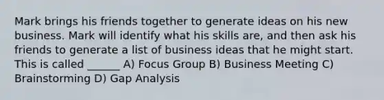 Mark brings his friends together to generate ideas on his new business. Mark will identify what his skills are, and then ask his friends to generate a list of business ideas that he might start. This is called ______ A) Focus Group B) Business Meeting C) Brainstorming D) Gap Analysis