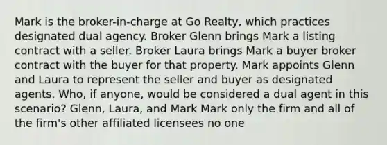 Mark is the broker-in-charge at Go Realty, which practices designated dual agency. Broker Glenn brings Mark a listing contract with a seller. Broker Laura brings Mark a buyer broker contract with the buyer for that property. Mark appoints Glenn and Laura to represent the seller and buyer as designated agents. Who, if anyone, would be considered a dual agent in this scenario? Glenn, Laura, and Mark Mark only the firm and all of the firm's other affiliated licensees no one