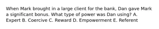 When Mark brought in a large client for the bank, Dan gave Mark a significant bonus. What type of power was Dan using? A. Expert B. Coercive C. Reward D. Empowerment E. Referent