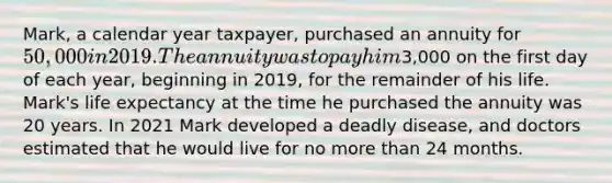 Mark, a calendar year taxpayer, purchased an annuity for 50,000 in 2019. The annuity was to pay him3,000 on the first day of each year, beginning in 2019, for the remainder of his life. Mark's life expectancy at the time he purchased the annuity was 20 years. In 2021 Mark developed a deadly disease, and doctors estimated that he would live for no more than 24 months.