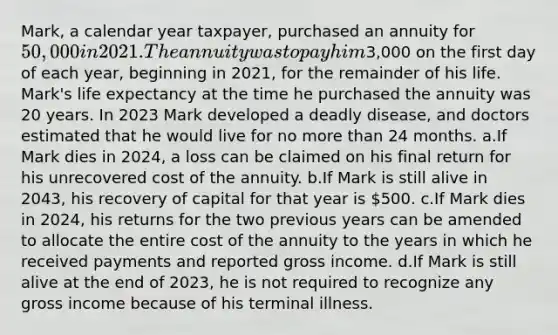 Mark, a calendar year taxpayer, purchased an annuity for 50,000 in 2021. The annuity was to pay him3,000 on the first day of each year, beginning in 2021, for the remainder of his life. Mark's life expectancy at the time he purchased the annuity was 20 years. In 2023 Mark developed a deadly disease, and doctors estimated that he would live for no more than 24 months. a.If Mark dies in 2024, a loss can be claimed on his final return for his unrecovered cost of the annuity. b.If Mark is still alive in 2043, his recovery of capital for that year is 500. c.If Mark dies in 2024, his returns for the two previous years can be amended to allocate the entire cost of the annuity to the years in which he received payments and reported gross income. d.If Mark is still alive at the end of 2023, he is not required to recognize any gross income because of his terminal illness.