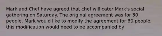 Mark and Chef have agreed that chef will cater Mark's social gathering on Saturday. The original agreement was for 50 people. Mark would like to modify the agreement for 60 people, this modification would need to be accompanied by