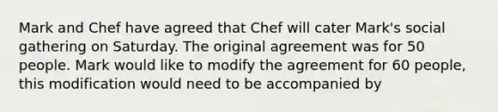 Mark and Chef have agreed that Chef will cater Mark's social gathering on Saturday. The original agreement was for 50 people. Mark would like to modify the agreement for 60 people, this modification would need to be accompanied by