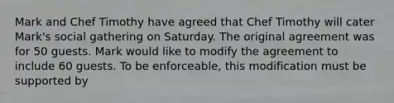 Mark and Chef Timothy have agreed that Chef Timothy will cater Mark's social gathering on Saturday. The original agreement was for 50 guests. Mark would like to modify the agreement to include 60 guests. To be enforceable, this modification must be supported by