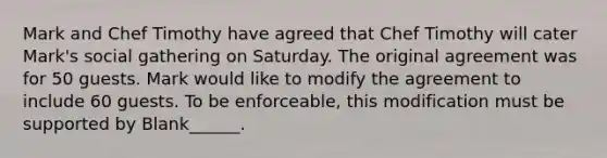 Mark and Chef Timothy have agreed that Chef Timothy will cater Mark's social gathering on Saturday. The original agreement was for 50 guests. Mark would like to modify the agreement to include 60 guests. To be enforceable, this modification must be supported by Blank______.